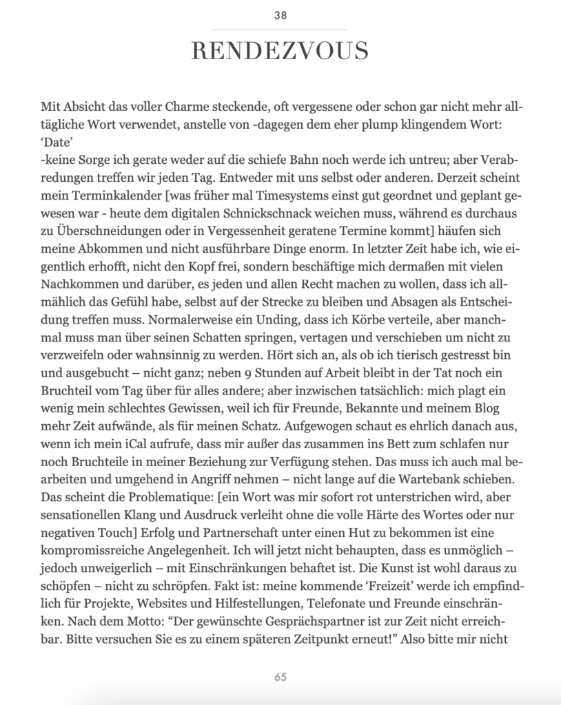 RENDEZVOUS Mit Absicht das voller Charme steckende, oft vergessene oder schon gar nicht mehr all- tägliche Wort verwendet, anstelle von -dagegen dem eher plump klingendem Wort: ‘Date’ -keine Sorge ich gerate weder auf die schiefe Bahn noch werde ich untreu; aber Verab- redungen treffen wir jeden Tag. Entweder mit uns selbst oder anderen. Derzeit scheint mein Terminkalender [was früher mal Timesystems einst gut geordnet und geplant ge- wesen war - heute dem digitalen Schnickschnack weichen muss, während es durchaus zu Überschneidungen oder in Vergessenheit geratene Termine kommt] häufen sich meine Abkommen und nicht ausführbare Dinge enorm. In letzter Zeit habe ich, wie ei- gentlich erhofft, nicht den Kopf frei, sondern beschäftige mich dermaßen mit vielen Nachkommen und darüber, es jeden und allen Recht machen zu wollen, dass ich all- mählich das Gefühl habe, selbst auf der Strecke zu bleiben und Absagen als Entschei- dung treffen muss. Normalerweise ein Unding, dass ich Körbe verteile, aber manch- mal muss man über seinen Schatten springen, vertagen und verschieben um nicht zu verzweifeln oder wahnsinnig zu werden. Hört sich an, als ob ich tierisch gestresst bin und ausgebucht – nicht ganz; neben 9 Stunden auf Arbeit bleibt in der Tat noch ein Bruchteil vom Tag über für alles andere; aber inzwischen tatsächlich: mich plagt ein wenig mein schlechtes Gewissen, weil ich für Freunde, Bekannte und meinem Blog mehr Zeit aufwände, als für meinen Schatz. Aufgewogen schaut es ehrlich danach aus, wenn ich mein iCal aufrufe, dass mir außer das zusammen ins Bett zum schlafen nur noch Bruchteile in meiner Beziehung zur Verfügung stehen. Das muss ich auch mal be- arbeiten und umgehend in Angriff nehmen – nicht lange auf die Wartebank schieben. Das scheint die Problematique: [ein Wort was mir sofort rot unterstrichen wird, aber sensationellen Klang und Ausdruck verleiht ohne die volle Härte des Wortes oder nur negativen Touch] Erfolg und Partnerschaft unter einen Hut zu bekommen ist eine kompromissreiche Angelegenheit. Ich will jetzt nicht behaupten, dass es unmöglich – jedoch unweigerlich – mit Einschränkungen behaftet ist. Die Kunst ist wohl daraus zu schöpfen – nicht zu schröpfen. Fakt ist: meine kommende ‘Freizeit’ werde ich empfind- lich für Projekte, Websites und Hilfestellungen, Telefonate und Freunde einschrän- ken. Nach dem Motto: “Der gewünschte Gesprächspartner ist zur Zeit nicht erreich- bar. Bitte versuchen Sie es zu einem späteren Zeitpunkt erneut!” Also bitte mir nicht
