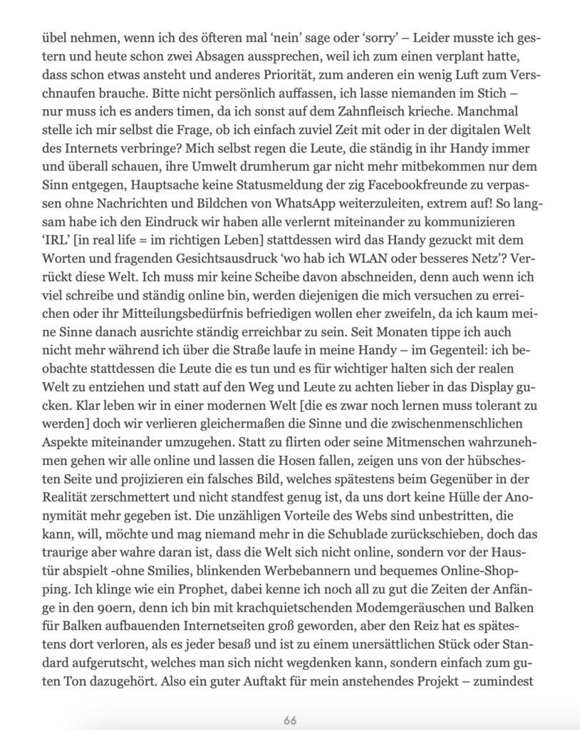 übel nehmen, wenn ich des öfteren mal ‘nein’ sage oder ‘sorry’ – Leider musste ich ges-
tern und heute schon zwei Absagen aussprechen, weil ich zum einen verplant hatte,
dass schon etwas ansteht und anderes Priorität, zum anderen ein wenig Luft zum Vers-
chnaufen brauche. Bitte nicht persönlich auffassen, ich lasse niemanden im Stich –
nur muss ich es anders timen, da ich sonst auf dem Zahnfleisch krieche. Manchmal
stelle ich mir selbst die Frage, ob ich einfach zuviel Zeit mit oder in der digitalen Welt
des Internets verbringe? Mich selbst regen die Leute, die ständig in ihr Handy immer
und überall schauen, ihre Umwelt drumherum gar nicht mehr mitbekommen nur dem
Sinn entgegen, Hauptsache keine Statusmeldung der zig Facebookfreunde zu verpas-
sen ohne Nachrichten und Bildchen von WhatsApp weiterzuleiten, extrem auf! So lang-
sam habe ich den Eindruck wir haben alle verlernt miteinander zu kommunizieren
‘IRL’ [in real life = im richtigen Leben] stattdessen wird das Handy gezuckt mit dem
Worten und fragenden Gesichtsausdruck ‘wo hab ich WLAN oder besseres Netz’? Ver-
rückt diese Welt. Ich muss mir keine Scheibe davon abschneiden, denn auch wenn ich
viel schreibe und ständig online bin, werden diejenigen die mich versuchen zu errei-
chen oder ihr Mitteilungsbedürfnis befriedigen wollen eher zweifeln, da ich kaum mei-
ne Sinne danach ausrichte ständig erreichbar zu sein. Seit Monaten tippe ich auch
nicht mehr während ich über die Straße laufe in meine Handy – im Gegenteil: ich be-
obachte stattdessen die Leute die es tun und es für wichtiger halten sich der realen
Welt zu entziehen und statt auf den Weg und Leute zu achten lieber in das Display gu-
cken. Klar leben wir in einer modernen Welt [die es zwar noch lernen muss tolerant zu
werden] doch wir verlieren gleichermaßen die Sinne und die zwischenmenschlichen
Aspekte miteinander umzugehen. Statt zu flirten oder seine Mitmenschen wahrzuneh-
men gehen wir alle online und lassen die Hosen fallen, zeigen uns von der hübsches-
ten Seite und projizieren ein falsches Bild, welches spätestens beim Gegenüber in der
Realität zerschmettert und nicht standfest genug ist, da uns dort keine Hülle der Ano-
nymität mehr gegeben ist. Die unzähligen Vorteile des Webs sind unbestritten, die
kann, will, möchte und mag niemand mehr in die Schublade zurückschieben, doch das
traurige aber wahre daran ist, dass die Welt sich nicht online, sondern vor der Haus-
tür abspielt -ohne Smilies, blinkenden Werbebannern und bequemes Online-Shop-
ping. Ich klinge wie ein Prophet, dabei kenne ich noch all zu gut die Zeiten der Anfän-
ge in den 90ern, denn ich bin mit krachquietschenden Modemgeräuschen und Balken
für Balken aufbauenden Internetseiten groß geworden, aber den Reiz hat es spätes-
tens dort verloren, als es jeder besaß und ist zu einem unersättlichen Stück oder Stan-
dard aufgerutscht, welches man sich nicht wegdenken kann, sondern einfach zum gu-
ten Ton dazugehört. Also ein guter Auftakt für mein anstehendes Projekt – zumindest